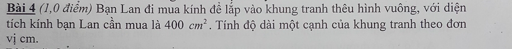 (1,0 điểm) Bạn Lan đi mua kính để lắp vào khung tranh thêu hình vuông, với diện 
tích kính bạn Lan cần mua là 400cm^2. Tính độ dài một cạnh của khung tranh theo đơn 
vị cm.