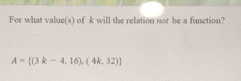 For what value(s) of k will the relation not be a function?
A= (3k-4,16),(4k,32)