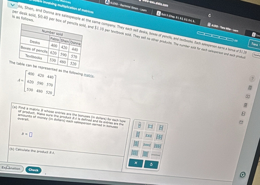Matrices 
B WWw-awu.aleks.com 
i nblém involving multiplication of matrices 
ALEKS = Rachmiel Simon - Learn 2 Quiz 6 (Chap. 9.1, 9.2, .3 9.4, 9. | ALEKS - Tlans Miller - Learn 
is as follows. 
lo, Shen, and Donna are salespeople at the same company. They each sell desks, boxes of pencils, and textbooks. Each salesperson earns a bonus of $1.2
ber desk sold, $0.40 per box ofand $1.10 per textbook sold. They sell no other products. The number sold for each salesperson and each produ Expañ 
_ 
Tiana 
Ths the following matrix.
A=beginbmatrix 400&420&440 620&590&570 530&480&520endbmatrix
? 
(a) Find a matrix B whose entries are the bonuses (in dollars) for each type 
of product. Make sure the product B.I is defined and its entries are the 
overall. 
amounts of money (in dollars) each salesperson earned in bonuses
B=□
[□□]
[□□□] 
(b) Calculate the product BA. 
× 
panation Check