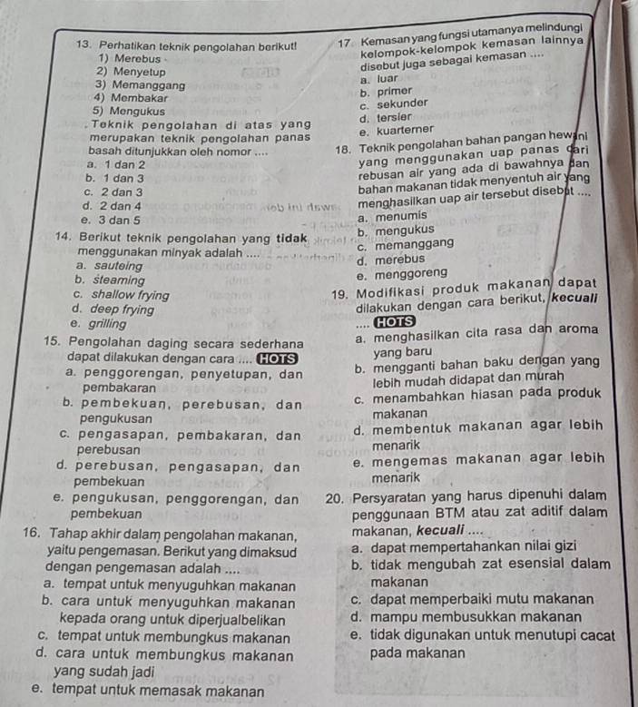 Perhatikan teknik pengolahan berikut! 17 Kemasan yang fungsi utamanya melindungi
1) Merebus
kelompok-kelompok kemasan lainnya
2) Menyetup
disebut juga sebagai kemasan ....
3) Memanggang
a. luar
4) Membakar
b. primer
5) Mengukus
c. sekunder
Teknik pengolahan di atas yang d. tersier
e. kuartemer
merupakan teknik pengolahan panas
basah ditunjukkan oleh nomor .... 18. Teknik pengolahan bahan pangan hewani
a. 1 dan 2
yang menggunakan uap panas cari
b. 1 dan 3
rebusan air yang ada di bawahnya dan
c. 2 dan 3
bahan makanan tidak menyentuh air yang
d. 2 dan 4
menghasilkan uap air tersebut disebut ....
e. 3 dan 5
a. menumis
14. Berikut teknik pengolahan yang tidak
b. mengukus
c. memanggang
menggunakan minyak adalah ....
a. sauteing
d. merebus
b. steaming
e. menggoreng
c. shallow frying
19. Modifikasi produk makanan dapat
d. deep frying
dilakukan dengan cara berikut, kecuali
e. grilling
.... HOTS
15. Pengolahan daging secara sederhana
a. menghasilkan cita rasa dan aroma
dapat dilakukan dengan cara .... HOTS yang baru
a. penggorengan, penyetupan, dan b. mengganti bahan baku dengan yang
pembakaran lebih mudah didapat dan murah
b. pembekuaη, perebusan,dan c. menambahkan hiasan pada produk
pengukusan makanan
c. pengasapan, pembakaran, dan d. membentuk makanan agar lebih
perebusan menarik
d. perebusan, pengasapan, dan e. mengemas makanan agar lebih
pembekuan menarik
e. pengukusan, penggorengan, dan 20. Persyaratan yang harus dipenuhi dalam
pembekuan penggunaan BTM atau zat aditif dalam
16. Tahap akhir dalam pengolahan makanan, makanan, kecuali ....
yaitu pengemasan. Berikut yang dimaksud a. dapat mempertahankan nilai gizi
dengan pengemasan adalah .... b. tidak mengubah zat esensial dalam
a. tempat untuk menyuguhkan makanan makanan
b. cara untuk menyuguhkan makanan c. dapat memperbaiki mutu makanan
kepada orang untuk diperjualbelikan d. mampu membusukkan makanan
c. tempat untuk membungkus makanan e. tidak digunakan untuk menutupi cacat
d. cara untuk membungkus makanan pada makanan
yang sudah jadi
e. tempat untuk memasak makanan