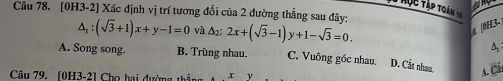 rục Tập toán 10
Câu 78. [0H3-2] Xác định vị trí tương đối của 2 đường thẳng sau đây:
△ _1:(sqrt(3)+1)x+y-1=0 và △ _2:2x+(sqrt(3)-1)y+1-sqrt(3)=0. 
[0H3]
A
A. Song song. B. Trùng nhau. C. Vuông góc nhau. D. Cắt nhau. A. Cát
Câu 79. [0H3-2] Cho hai đường thắng x y