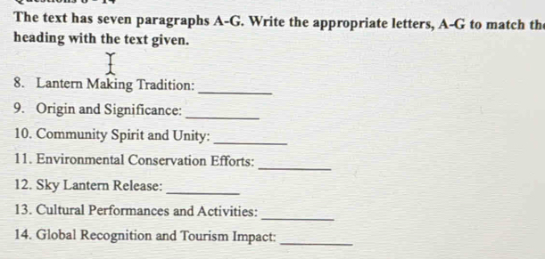 The text has seven paragraphs A-G. Write the appropriate letters, A-G to match the 
heading with the text given. 
8. Lantern Making Tradition: 
_ 
9. Origin and Significance:_ 
10. Community Spirit and Unity:_ 
_ 
11. Environmental Conservation Efforts: 
_ 
12. Sky Lantern Release: 
_ 
13. Cultural Performances and Activities: 
14. Global Recognition and Tourism Impact:_