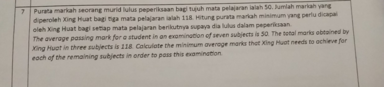 Purata markah seorang murid lulus peperiksaan bagi tujuh mata pelajaran ialah 50. Jumlah markah yang 
diperoleh Xing Huat bagi tiga mata pelajaran ialah 118. Hitung purata markah minimum yang perlu dicapai 
oleh Xing Huat bagi setiap mata pelajaran berikutnya supaya dia lulus dalam peperiksaan. 
The average passing mark for a student in an examination of seven subjects is 50. The total marks obtained by 
Xing Huat in three subjects is 118. Calculate the minimum average marks that Xing Huat needs to achieve for 
each of the remaining subjects in order to pass this examination.