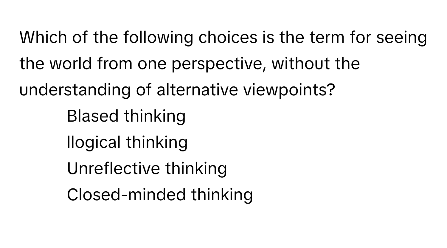 Which of the following choices is the term for seeing the world from one perspective, without the understanding of alternative viewpoints?

1) Blased thinking 
2) llogical thinking 
3) Unreflective thinking 
4) Closed-minded thinking