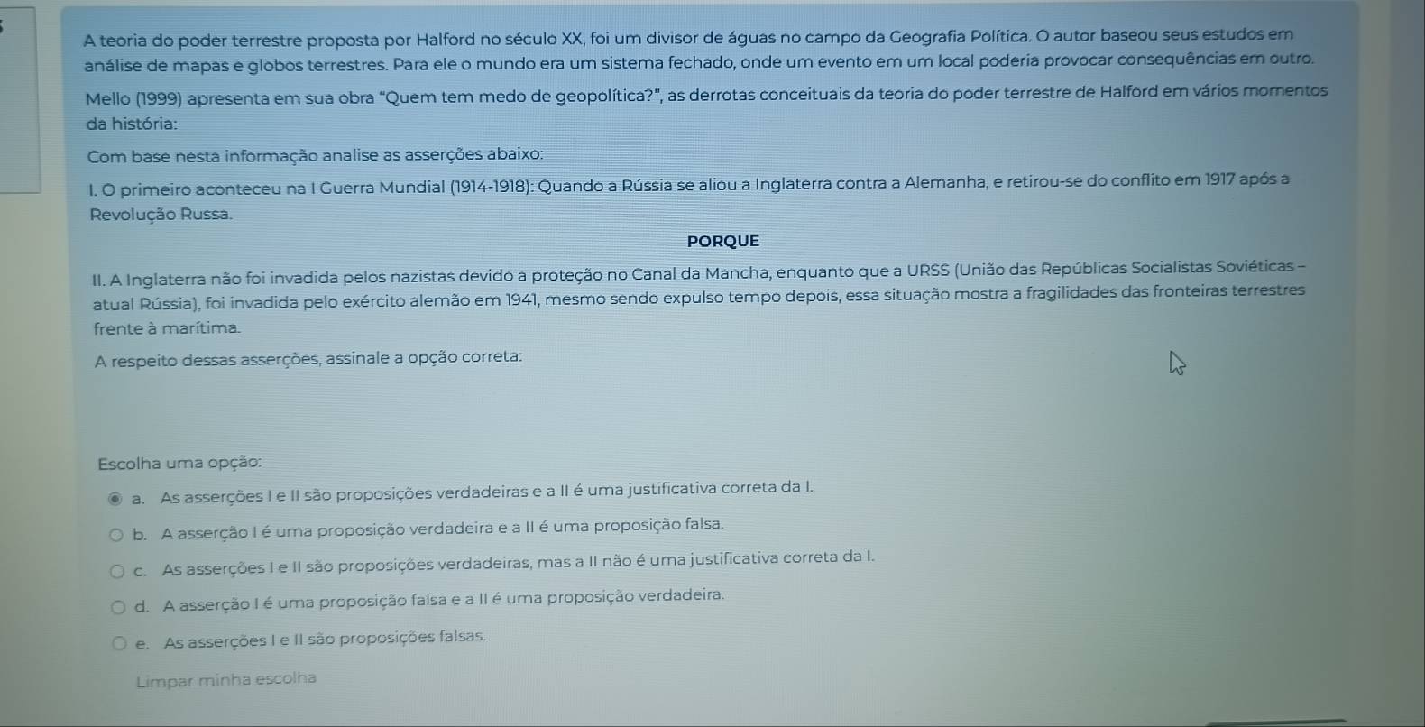 A teoria do poder terrestre proposta por Halford no século XX, foi um divisor de águas no campo da Geografia Política. O autor baseou seus estudos em
análise de mapas e globos terrestres. Para ele o mundo era um sistema fechado, onde um evento em um local poderia provocar consequências em outro.
Mello (1999) apresenta em sua obra “Quem tem medo de geopolítica?", as derrotas conceituais da teoria do poder terrestre de Halford em vários momentos
da história:
Com base nesta informação analise as asserções abaixo:
I. O primeiro aconteceu na I Guerra Mundial (1914-1918): Quando a Rússia se aliou a Inglaterra contra a Alemanha, e retirou-se do conflito em 1917 após a
Revolução Russa.
porQue
II. A Inglaterra não foi invadida pelos nazistas devido a proteção no Canal da Mancha, enquanto que a URSS (União das Repúblicas Socialistas Soviéticas -
atual Rússia), foi invadida pelo exército alemão em 1941, mesmo sendo expulso tempo depois, essa situação mostra a fragilidades das fronteiras terrestres
frente à marítima.
A respeito dessas asserções, assinale a opção correta:
Escolha uma opção:
a. As asserções I e II são proposições verdadeiras e a II é uma justificativa correta da I.
b. A asserção I é uma proposição verdadeira e a II é uma proposição falsa.
c. As asserções I e II são proposições verdadeiras, mas a II não é uma justificativa correta da I.
d. A asserção I é uma proposição falsa e a II é uma proposição verdadeira.
e. As asserções I e II são proposições falsas.
Limpar minha escolha