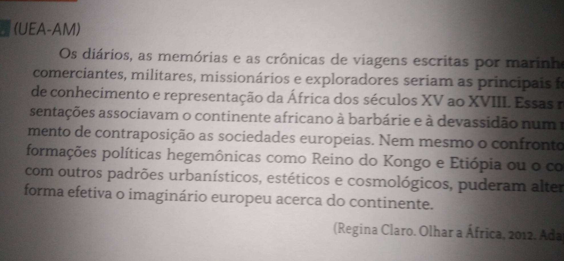 (UEA-AM) 
Os diários, as memórias e as crônicas de viagens escritas por marinh 
comerciantes, militares, missionários e exploradores seriam as principais f 
de conhecimento e representação da África dos séculos XV ao XVIII. Essas n 
sentações associavam o continente africano à barbárie e à devassidão num a 
mento de contraposição as sociedades europeias. Nem mesmo o confronto 
formações políticas hegemônicas como Reino do Kongo e Etiópia ou o co 
com outros padrões urbanísticos, estéticos e cosmológicos, puderam alter 
forma efetiva o imaginário europeu acerca do continente. 
(Regina Claro. Olhar a África, 2012. Ada