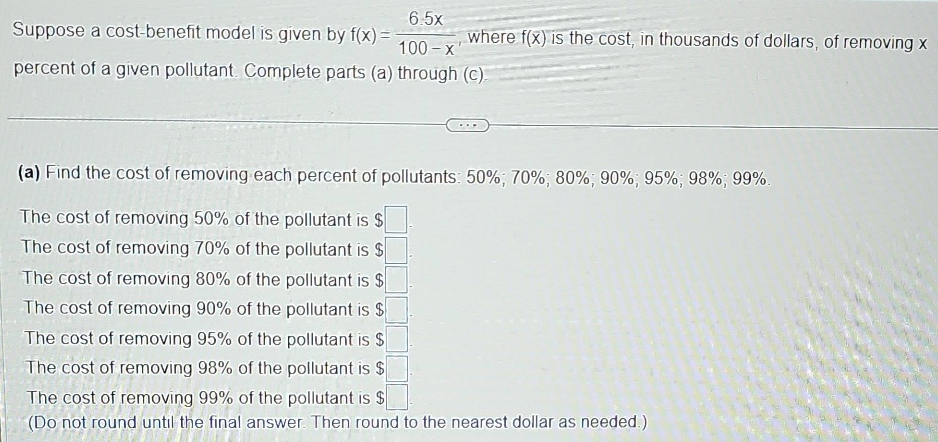 Suppose a cost-benefit model is given by f(x)= (6.5x)/100-x  , where f(x) is the cost, in thousands of dollars, of removing x
percent of a given pollutant. Complete parts (a) through (c) 
(a) Find the cost of removing each percent of pollutants: 50%; 70%; 80%; 90%; 95%; 98%; 99%. 
The cost of removing 50% of the pollutant is $□. 
The cost of removing 70% of the pollutant is $□. 
The cost of removing 80% of the pollutant is $□. 
The cost of removing 90% of the pollutant is $□
The cost of removing 95% of the pollutant is $□
The cost of removing 98% of the pollutant is $□. 
The cost of removing 99% of the pollutant is $□. 
(Do not round until the final answer. Then round to the nearest dollar as needed.)