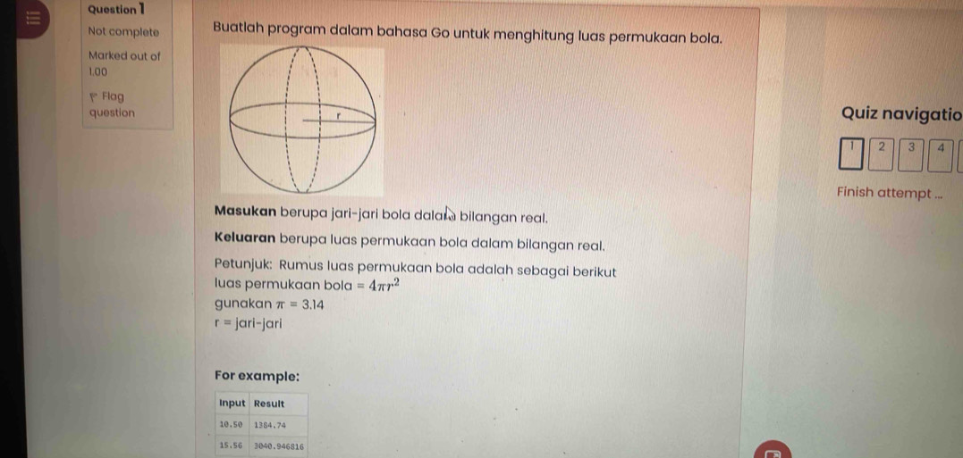 Not complete Buatlah program dalam bahasa Go untuk menghitung luas permukaan bola. 
Marked out of
1.00
Flag 
question Quiz navigatio
2 3 4
Finish attempt ... 
Masukan berupa jari-jari bola dalar bilangan real. 
Keluaran berupa luas permukaan bola dalam bilangan real. 
Petunjuk: Rumus luas permukaan bola adalah sebagai berikut 
luas permukaan bola =4π r^2
gunakan π =3.14
r= jari-jari 
For example: 
Input Result
10.50 1384.74
15.56 3040.946816