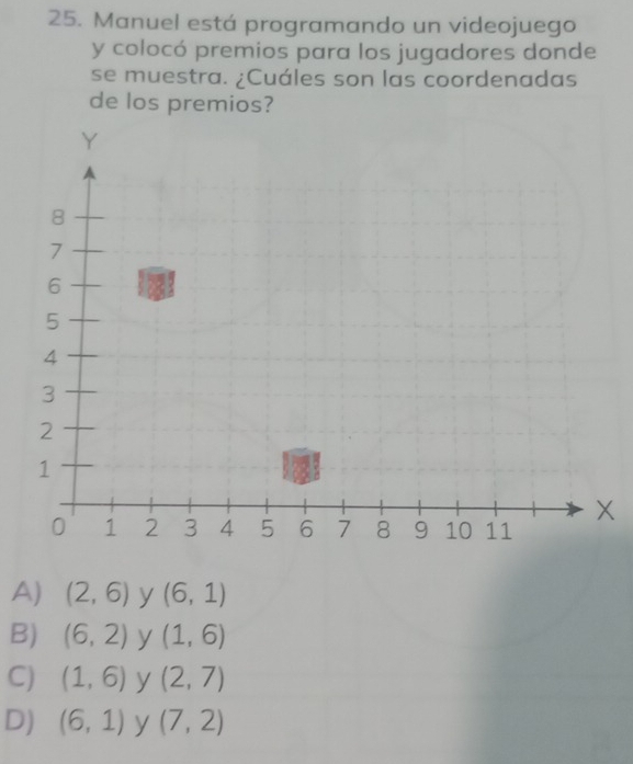 Manuel está programando un videojuego
y colocó premios para los jugadores donde
se muestra. ¿Cuáles son las coordenadas
de los premios?
A) (2,6) y (6,1)
B) (6,2) y (1,6)
C) (1,6) y (2,7)
D) (6,1) y (7,2)