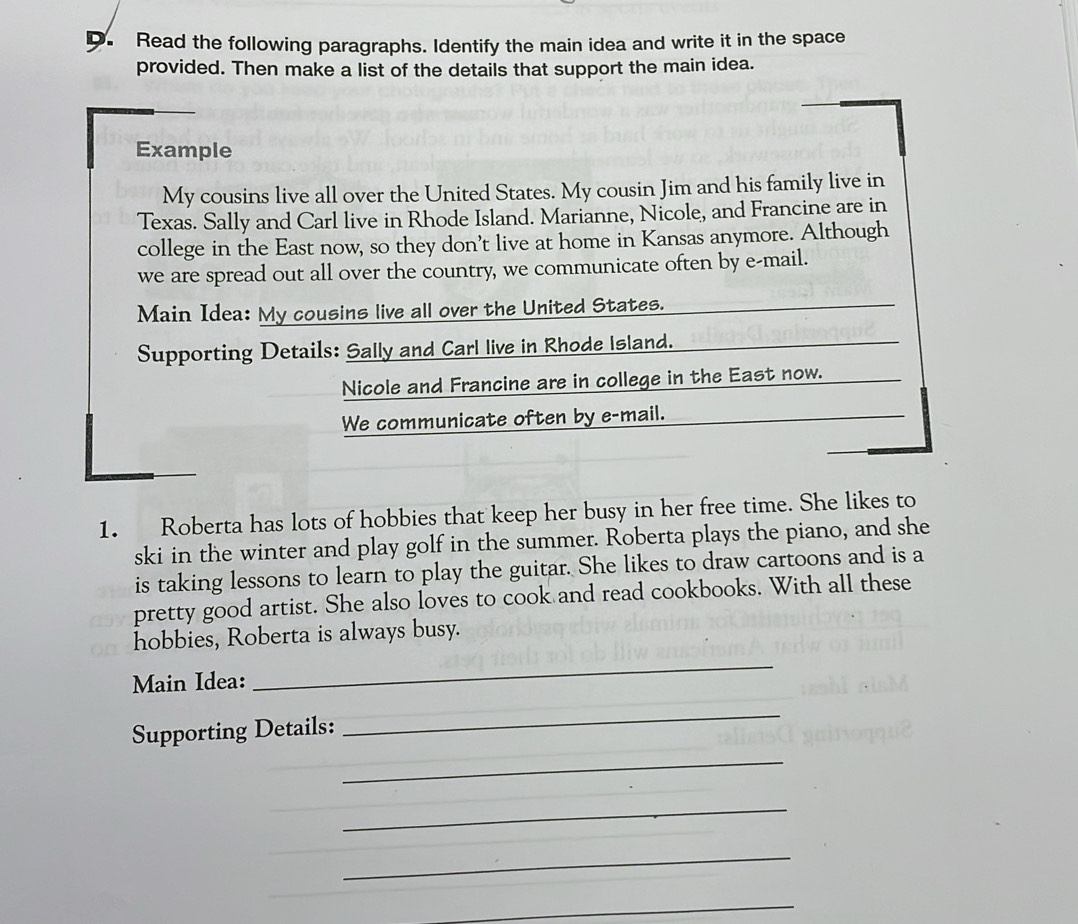 Read the following paragraphs. Identify the main idea and write it in the space 
provided. Then make a list of the details that support the main idea. 
Example 
My cousins live all over the United States. My cousin Jim and his family live in 
Texas. Sally and Carl live in Rhode Island. Marianne, Nicole, and Francine are in 
college in the East now, so they don’t live at home in Kansas anymore. Although 
we are spread out all over the country, we communicate often by e-mail. 
Main Idea: My cousins live all over the United States. 
Supporting Details: Sally and Carl live in Rhode Island. 
Nicole and Francine are in college in the East now. 
We communicate often by e-mail. 
1. Roberta has lots of hobbies that keep her busy in her free time. She likes to 
ski in the winter and play golf in the summer. Roberta plays the piano, and she 
is taking lessons to learn to play the guitar. She likes to draw cartoons and is a 
pretty good artist. She also loves to cook and read cookbooks. With all these 
hobbies, Roberta is always busy. 
Main Idea: 
_ 
_ 
_ 
Supporting Details: 
_ 
_ 
_