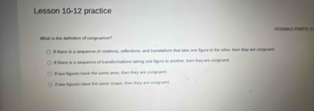 Lesson 10-12 practice
PN P 
What is the definition of congruence?
ill there is a sequence of rolations, reflections, and transations that take one figure to the other, then they are cungnuent
l there is a sequence of trandformations tiking one figure to another, then they are congrient.
I tao figures have the same area, then they are congruent.
Ill tws figures have the same shape, then they are congruent.