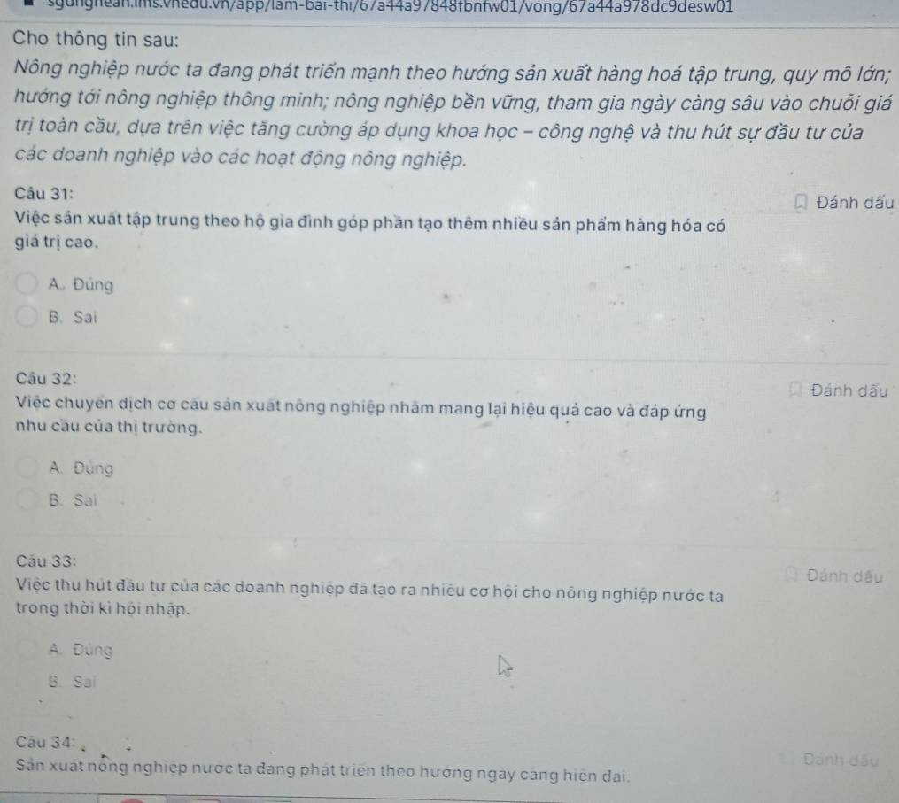 Cho thông tin sau:
Nông nghiệp nước ta đang phát triển mạnh theo hướng sản xuất hàng hoá tập trung, quy mô lớn;
hướng tới nông nghiệp thông minh; nông nghiệp bền vững, tham gia ngày càng sâu vào chuỗi giá
trị toàn cầu, dựa trên việc tăng cường áp dụng khoa học - công nghệ và thu hút sự đầu tư của
các doanh nghiệp vào các hoạt động nông nghiệp.
Câu 31:
Đánh dấu
Việc sản xuất tập trung theo hộ gia đình góp phần tạo thêm nhiều sản phẩm hàng hóa có
giá trị cao.
A. Đúng
B. Sai
Câu 32:
Đánh dấu
Việc chuyển dịch cơ câu sản xuất nông nghiệp nhãm mang lại hiệu quả cao và đáp ứng
nhu cầu của thị trường.
A. Đùng
B. Sai
Cầu 33: Đánh dầu
Việc thu hút đầu tư của các doanh nghiệp đã tạo ra nhiều cơ hội cho nông nghiệp nước ta
trong thời kì hội nhập.
A. Đúng
B. Sai
Câu 34: Dánh đầu
Sản xuất nổng nghiệp nước ta đang phát triển theo hướng ngày cáng hiện đại.