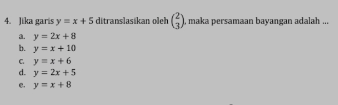 Jika garis y=x+5 ditranslasikan oleh beginpmatrix 2 3endpmatrix , maka persamaan bayangan adalah ...
a. y=2x+8
b. y=x+10
C. y=x+6
d. y=2x+5
e. y=x+8