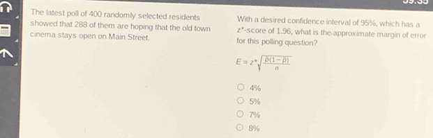 The latest poll of 400 randomly selected residents With a desired confidence interval of 95%, which has a
showed that 288 of them are hoping that the old town z* -score of 1.96, what is the-approximate margin of error
cinema stays open on Main Street. for this polling question?
E=z^*sqrt(frac overline D(1-overline beta ))n
4%
5%
7%
8%