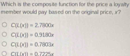 Which is the composite function for the price a loyalty
member would pay based on the original price, x?
C(L(x))=2.7800x
C(L(x))=0.9180x
C(L(x))=0.7803x
C(L(x))=0.7225x