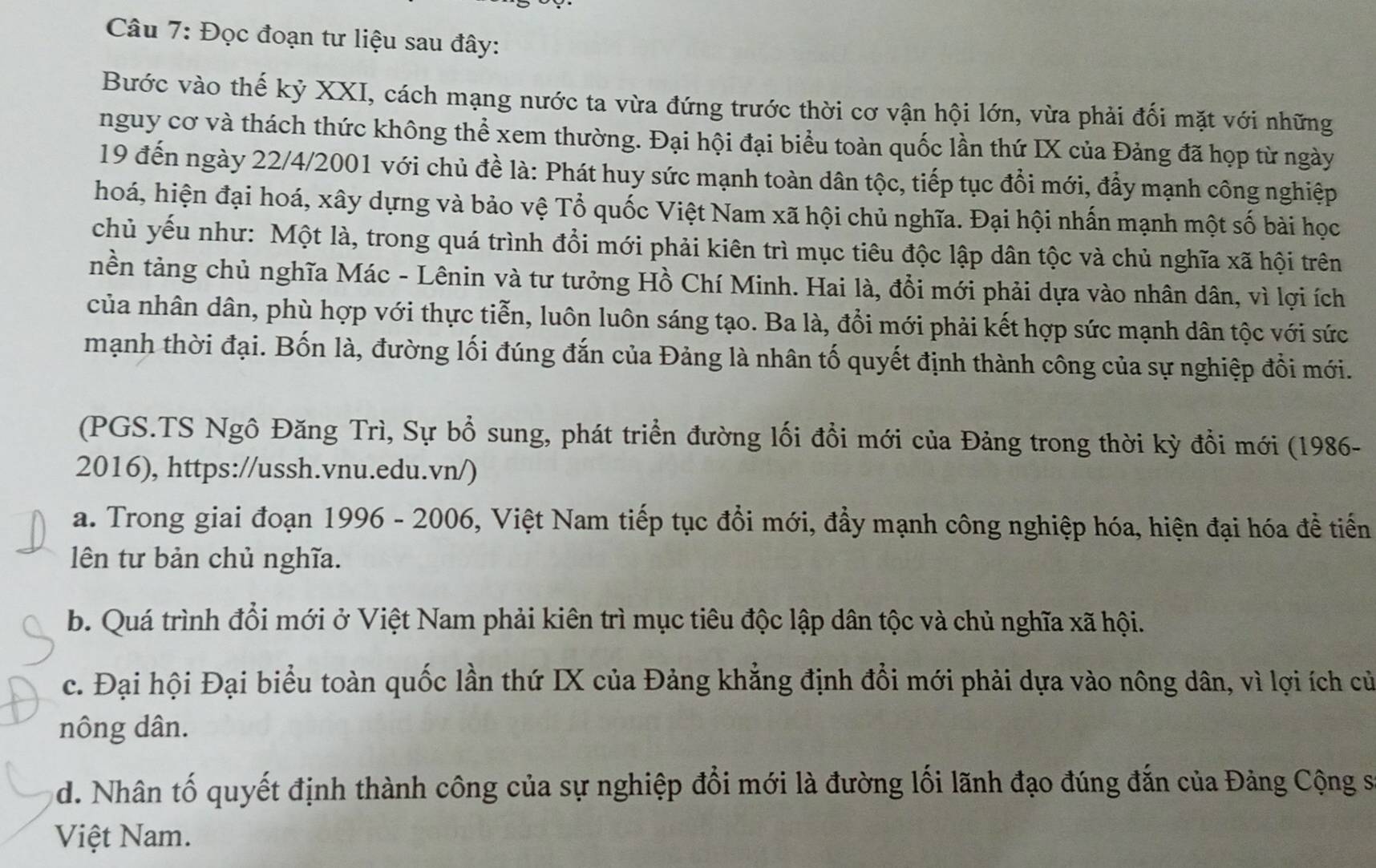 Đọc đoạn tư liệu sau đây:
Bước vào thế kỷ XXI, cách mạng nước ta vừa đứng trước thời cơ vận hội lớn, vừa phải đối mặt với những
nguy cơ và thách thức không thể xem thường. Đại hội đại biểu toàn quốc lần thứ IX của Đảng đã họp từ ngày
19 đến ngày 22/4/2001 với chủ đề là: Phát huy sức mạnh toàn dân tộc, tiếp tục đổi mới, đẩy mạnh công nghiệp
hoá, hiện đại hoá, xây dựng và bảo vệ Tổ quốc Việt Nam xã hội chủ nghĩa. Đại hội nhấn mạnh một số bài học
chủ yếu như: Một là, trong quá trình đổi mới phải kiên trì mục tiêu độc lập dân tộc và chủ nghĩa xã hội trên
nền tảng chủ nghĩa Mác - Lênin và tư tưởng Hồ Chí Minh. Hai là, đổi mới phải dựa vào nhân dân, vì lợi ích
của nhân dân, phù hợp với thực tiễn, luôn luôn sáng tạo. Ba là, đổi mới phải kết hợp sức mạnh dân tộc với sức
mạnh thời đại. Bốn là, đường lối đúng đắn của Đảng là nhân tố quyết định thành công của sự nghiệp đổi mới.
(PGS.TS Ngô Đăng Trì, Sự bổ sung, phát triển đường lối đổi mới của Đảng trong thời kỳ đổi mới (1986-
2016), https://ussh.vnu.edu.vn/)
a. Trong giai đoạn 1996 - 2006, Việt Nam tiếp tục đổi mới, đầy mạnh công nghiệp hóa, hiện đại hóa đề tiến
ên tư bản chủ nghĩa.
b. Quá trình đổi mới ở Việt Nam phải kiên trì mục tiêu độc lập dân tộc và chủ nghĩa xã hội.
c. Đại hội Đại biểu toàn quốc lần thứ IX của Đảng khẳng định đổi mới phải dựa vào nông dân, vì lợi ích củ
nông dân.
d. Nhân tố quyết định thành công của sự nghiệp đổi mới là đường lối lãnh đạo đúng đắn của Đảng Cộng sĩ
Việt Nam.