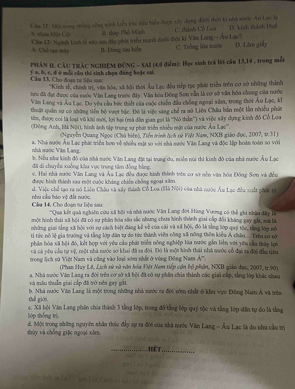 Cầm 1I: MM tong những công trình kiển trúc tiêu biểu được xây dựng dưới thời ki nhà nước Âu Lạc là
A chia Một Cột B. tháp Phố Minh C. thành Cổ Loa D. kinh thánh Huế
Cầu 12: Ngành kinh tế nào sau đây phát triển mạnh dưới thời kì Văn Lang - Âu Lạc?
A. Chế tạo máy B. Đóng tàu biển C. Trồng lúa nước D. Lảm giấy
PHẢN II. CÂU TRÁC NGHIỆM ĐÚNG - SAI (4.0 điểm): Học sinh trả lời câu 13,14 , trong mỗi
y a, b, c, d ở mỗi câu thí sinh chọn đúng hoặc sai.
Câu 13. Cho đoạn tư liệu sau:
*Kinh tế, chính trị, văn hóa, xã hội thời Âu Lạc đều tiếp tục phát triển trên cơ sở những thành
tựu đã đạt được của nước Văn Lang trước đây. Văn hóa Đông Sơn vẫn là cơ sở văn hóa chung của nước
Văn Lang và Âu Lạc. Do yêu cầu bức thiết của cuộc chiến đấu chống ngoại xâm, trong thời Âu Lạc, kĩ
thuật quân sự có những tiển bộ vượt bậc. Đó là việc sáng chế ra nỏ Liên Châu bắn một lần nhiều phát
tên, được coi là loại vũ khí mới, lợi hại (mà dân gian gọi là “Nỏ thần”) và việc xây dựng kinh đô Cổ Loa
(Đông Anh, Hà Nội), hình ảnh tập trung sự phát triển nhiều mặt của nước Âu Lạc”.
(Nguyễn Quang Ngọc (Chủ biên), Tiến trình lịch sử Việt Nam, NXB giáo dục, 2007, tr.31)
a. Nhà nước Âu Lạc phát triển hơn về nhiều mặt so với nhà nước Văn Lang và độc lập hoàn toàn so với
nhà nước Văn Lang.
b. Nếu như kinh đô của nhà nước Văn Lang đặt tại trung du, miền núi thì kinh đô của nhà nước Âu Lạc
đã di chuyển xuống khu vực trung tâm đồng bằng.
c. Hai nhà nước Văn Lang và Âu Lạc đều được hình thành trên cơ sở nền văn hóa Đông Sơn và đều
được hình thành sau một cuộc kháng chiến chống ngoại xâm.
d. Việc chế tạo ra nỏ Liên Châu và xây thành Cổ Loa (Hà Nội) của nhà nước Âu Lạc đều xuất phát từ
nhu cầu bảo vệ đất nước.
Câu 14. Cho đoạn tư liệu sau:
“Qua kết quả nghiên cứu xã hội và nhà nước Văn Lang đời Hùng Vương có thể ghi nhận đây là
một hình thái xã hội đã có sự phân hóa sâu sắc nhưng chưa hình thành giai cấp đối kháng gay gắt, mà là
những giai tầng xã hội với sự cách biệt đáng kể về của cải và xã hội, đó là tầng lớp quý tộc, tầng lớp nô
tì tức nô lệ gia trưởng và tầng lớp dân tự do tức thành viên công xã nông thôn kiều Á châu... Trên cơ sở
phân hóa xã hội đó, kết hợp với yêu cầu phát triển nông nghiệp lúa nước gắn liền với yêu cầu thủy lợi
và cả yêu cầu tự vệ, một nhà nước sơ khai đã ra đời. Đó là một hình thái nhà nước cổ đại ra đời đầu tiên
trong lịch sử Việt Nam và cũng vào loại sớm nhất ở vùng Đông Nam Á'.
(Phan Huy Lê, Lịch sử và văn hóa Việt Nam tiếp cận bộ phận, NXB giáo dục, 2007, tr.90)
a. Nhà nước Văn Lang ra đời trên cơ sở xã hội đã có sự phân chia thành các giai cấp, tầng lớp khác nhau
và mâu thuẫn giai cấp đã trở nên gay gắt.
b. Nhà nước Văn Lang là một trong những nhà nước ra đời sớm nhất ở khu vực Đông Nam Á và trên
thế giới.
c. Xã hội Văn Lang phân chia thành 3 tầng lớp, trong đó tầng lớp quý tộc và tầng lớp dân tự do là tầng
lớp thống trị.
d. Một trong những nguyên nhân thúc đầy sự ra đời của nhà nước Văn Lang - Âu Lạc là do nhu cầu trị
thủy và chống giặc ngoại xâm.