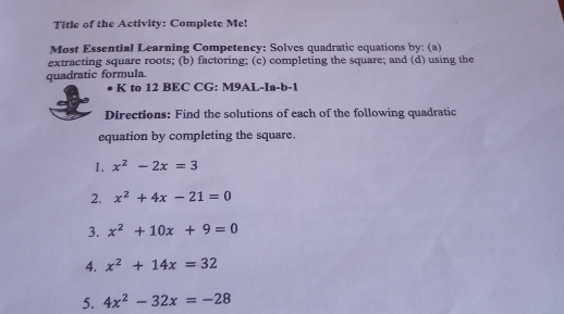 Title of the Activity: Complete Me!
Most Essential Learning Competency: Solves quadratic equations by: (a)
quadratic formula. extracting square roots; (b) factoring; (c) completing the square; and (d) using the
K to 12 BEC CG: M9AL-Ia-b-1
Directions: Find the solutions of each of the following quadratic
equation by completing the square.
1. x^2-2x=3
2. x^2+4x-21=0
3. x^2+10x+9=0
4. x^2+14x=32
5. 4x^2-32x=-28