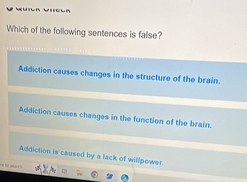 Which of the following sentences is false?
Addiction causes changes in the structure of the brain.
Addiction causes changes in the function of the brain.
Addiction is caused by a lack of willpower.
re to search