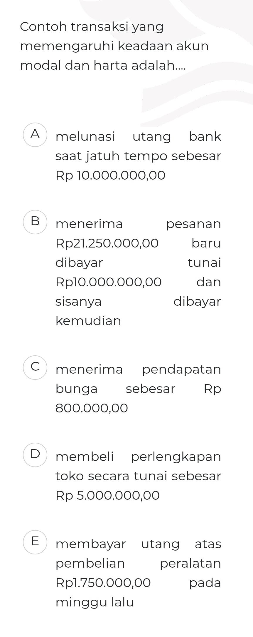 Contoh transaksi yang
memengaruhi keadaan akun
modal dan harta adalah....
A melunasi utang bank
saat jatuh tempo sebesar
Rp 10.000.000,00
B menerima pesanan
Rp21.250.000,00 baru
dibayar tunai
Rp10.000.000,00 dan
sisanya dibayar
kemudian
C menerima pendapatan
bunga sebesar Rp
800.000,00
D membeli perlengkapan
toko secara tunai sebesar
Rp 5.000.000,00
E membayar utang atas
pembelian peralatan
Rp1.750.000,00 pada
minggu lalu