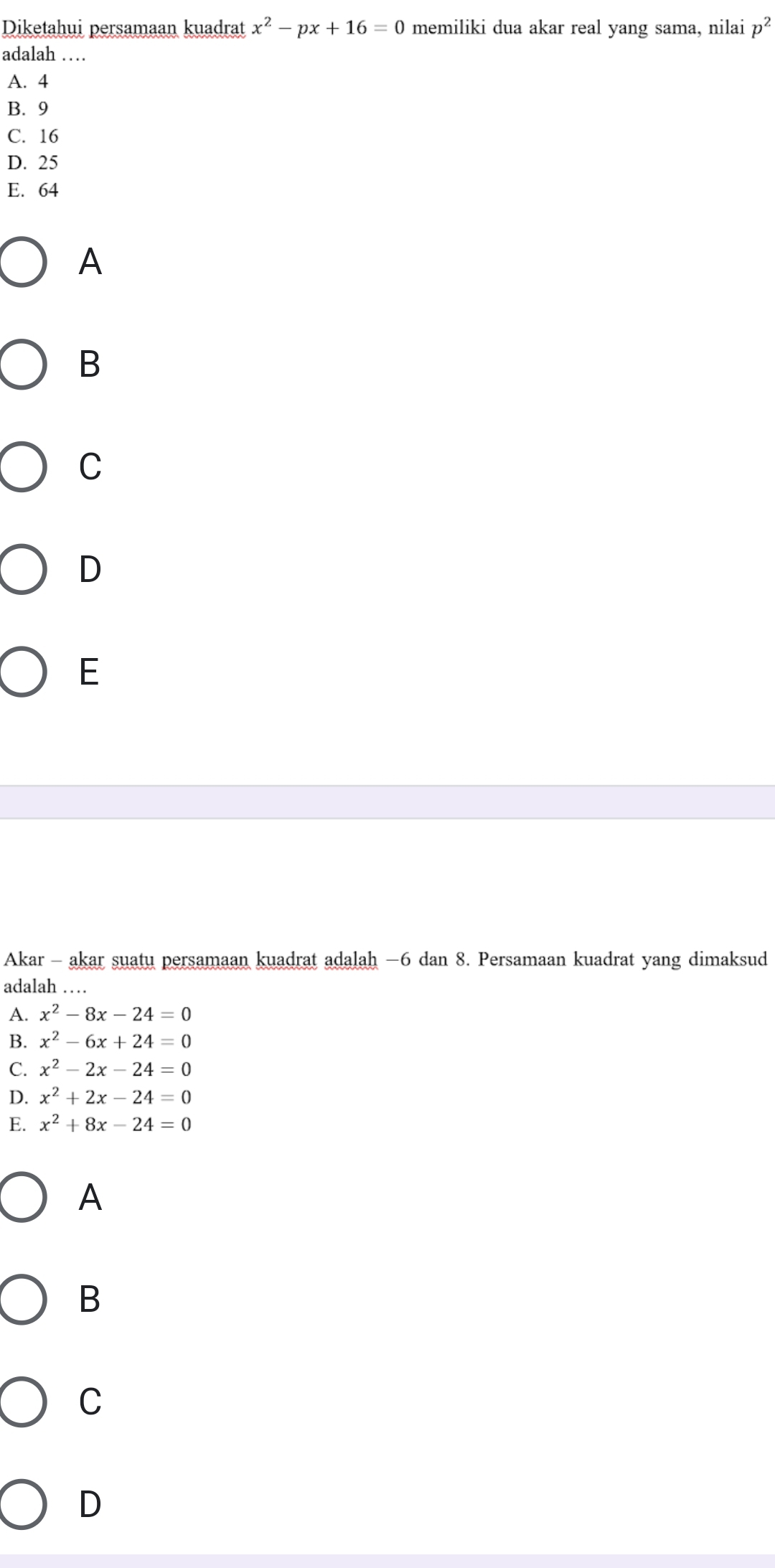 Diketahui persamaan kuadrat x^2-px+16=0 memiliki dua akar real yang sama, nilai p^2
adalah …
A. 4
B. 9
C. 16
D. 25
E. 64
A
B
C
D
E
Akar - akar suatu persamaan kuadrat adalah −6 dan 8. Persamaan kuadrat yang dimaksud
adalah …
A. x^2-8x-24=0
B. x^2-6x+24=0
C. x^2-2x-24=0
D. x^2+2x-24=0
E. x^2+8x-24=0
A
B
C
D