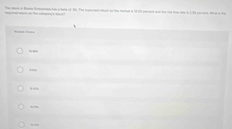 The wook in Bowe Enteprises has a beta of . 90. The expected return on the market is 12 00 percent and the risk-free rate is 2.93 percent. What is the
required retum on the company's kock?
Mule Choce
M en
new
142%
4L74
a m