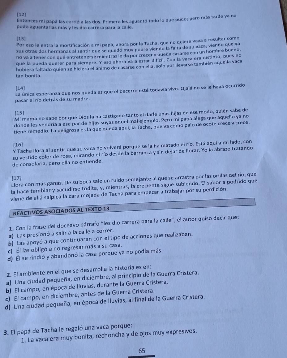 [12]
Entonces mi papá las corrió a las dos. Primero les aguantó todo lo que pudo; pero más tarde ya no
pudo aguantarlas más y les dio carrera para la calle.
[13]
Por eso le entra la mortificación a mi papá, ahora por la Tacha, que no quiere vaya a resultar como
sus otras dos hermanas al sentir que se quedó muy pobre viendo la falta de su vaca, viendo que ya
no va a tener con qué entretenerse mientras le da por crecer y pueda casarse con un hombre bueno,
que la pueda querer para siempre. Y eso ahora va a estar difícil. Con la vaca era distinto, pues no
hubiera faltado quien se hiciera el ánimo de casarse con ella, solo por llevarse también aquella vaca
tan bonita.
[14]
La única esperanza que nos queda es que el becerro esté todavía vivo. Ojalá no se le haya ocurrido
pasar el río detrás de su madre.
[15]
Mi mamá no sabe por qué Dios la ha castigado tanto al darle unas hijas de ese modo, quién sabe de
dónde les vendría a ese par de hijas suyas aquel mal ejemplo. Pero mi papá alega que aquello ya no
tiene remedio. La peligrosa es la que queda aquí, la Tacha, que va como palo de ocote crece y crece.
[16]
Y Tacha llora al sentir que su vaca no volverá porque se la ha matado el río. Está aquí a mi lado, con
su vestido color de rosa, mirando el río desde la barranca y sin dejar de llorar. Yo la abrazo tratando
de consolarla, pero ella no entiende.
[17]
Llora con más ganas. De su boca sale un ruido semejante al que se arrastra por las orillas del río, que
la hace temblar y sacudirse todita, y, mientras, la creciente sigue subiendo. El sabor a podrido que
viene de allá salpica la cara mojada de Tacha para empezar a trabajar por su perdición.
REACTIVOS ASOCIADOS AL TEXTO 13
1. Con la frase del doceavo párrafo “les dio carrera para la calle”, el autor quiso decir que:
a) Las presionó a salir a la calle a correr.
b) Las apoyó a que continuaran con el tipo de acciones que realizaban.
c) Él las obligó a no regresar más a su casa.
d) Él se rindió y abandonó la casa porque ya no podía más.
2. El ambiente en el que se desarrolla la historia es en:
a) Una ciudad pequeña, en diciembre, al principio de la Guerra Cristera.
b) El campo, en época de lluvias, durante la Guerra Cristera.
c) El campo, en diciembre, antes de la Guerra Cristera.
d) Una ciudad pequeña, en época de lluvias, al final de la Guerra Cristera.
3. El papá de Tacha le regaló una vaca porque:
1. La vaca era muy bonita, rechoncha y de ojos muy expresivos.
65