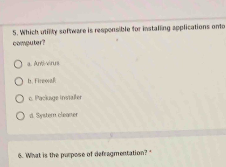 Which utility software is responsible for installing applications onto
computer?
a. Anti-virus
b. Firewall
c. Package installer
d. System cleaner
6. What is the purpose of defragmentation? *