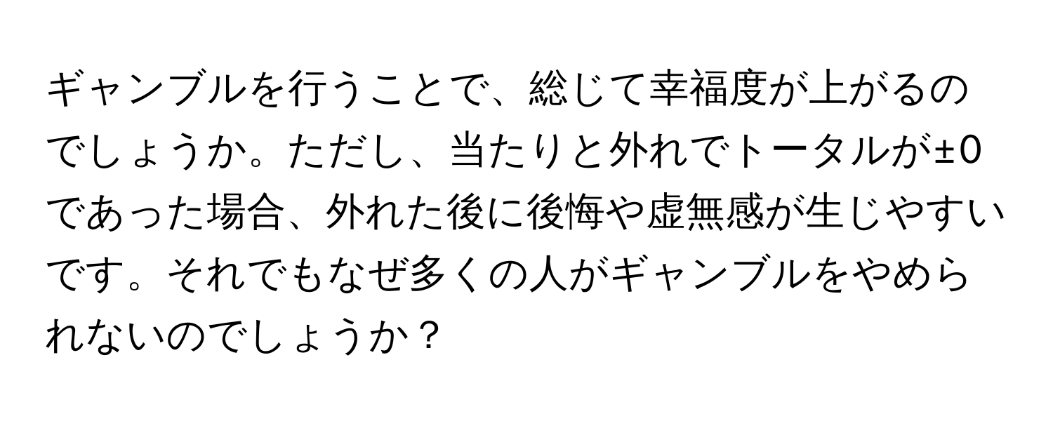 ギャンブルを行うことで、総じて幸福度が上がるのでしょうか。ただし、当たりと外れでトータルが±0であった場合、外れた後に後悔や虚無感が生じやすいです。それでもなぜ多くの人がギャンブルをやめられないのでしょうか？