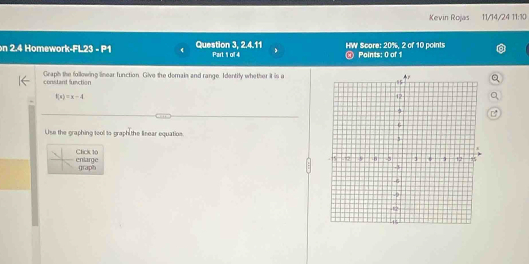 Kevin Rojas 11/14/24 11:10 
on 2.4 Homework-FL23 - P1 Question 3, 2.4.11 HW Score: 20%, 2 of 10 points 
Part 1 of 4 « Points: 0 of 1 
Graph the following linear function. Give the domain and range. Identify whether it is a 
constant function
f(x)=x-4

Use the graphing tool to graph the linear equation. 
Click to 
enlarge 
graph