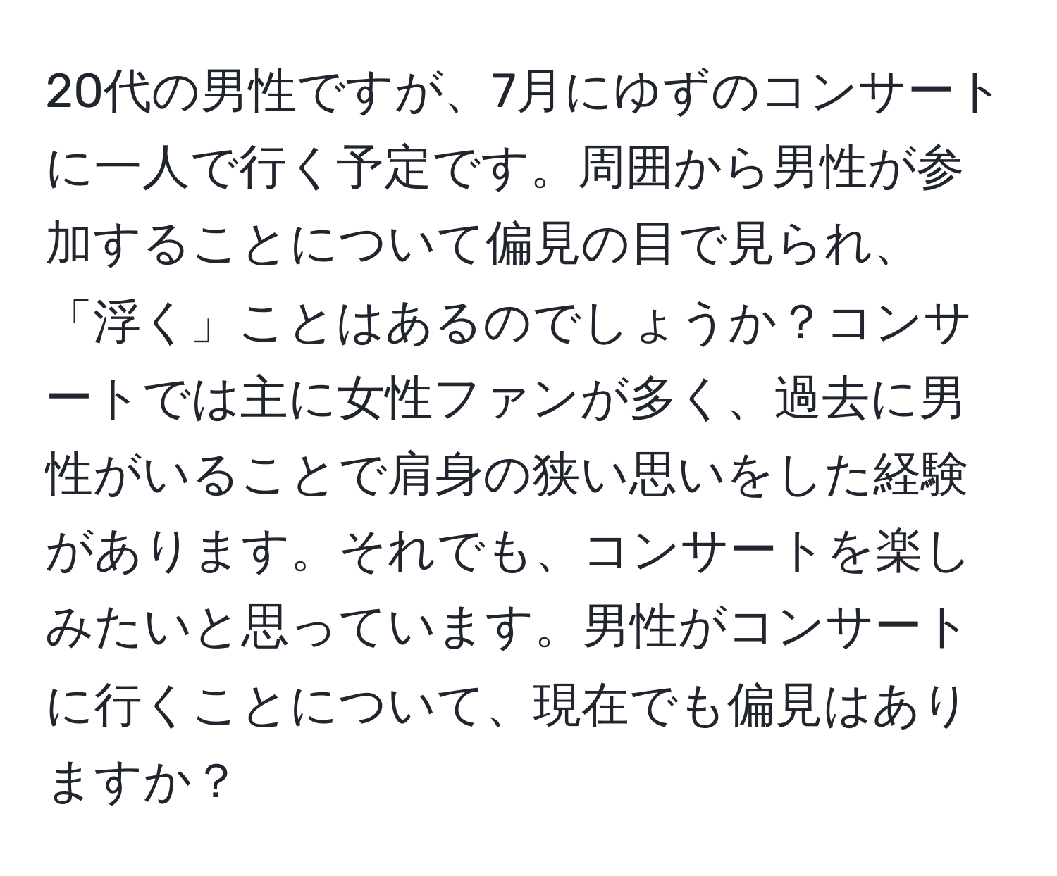 20代の男性ですが、7月にゆずのコンサートに一人で行く予定です。周囲から男性が参加することについて偏見の目で見られ、「浮く」ことはあるのでしょうか？コンサートでは主に女性ファンが多く、過去に男性がいることで肩身の狭い思いをした経験があります。それでも、コンサートを楽しみたいと思っています。男性がコンサートに行くことについて、現在でも偏見はありますか？