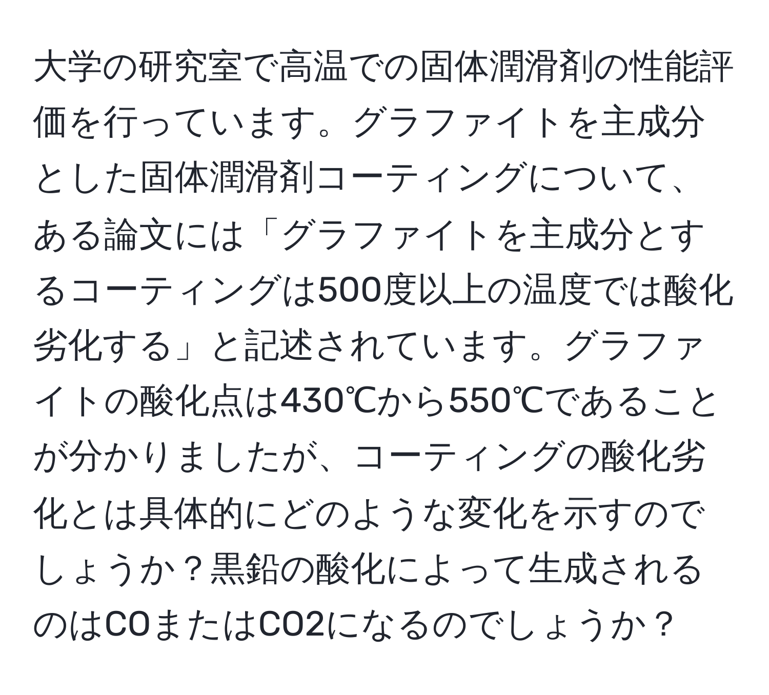 大学の研究室で高温での固体潤滑剤の性能評価を行っています。グラファイトを主成分とした固体潤滑剤コーティングについて、ある論文には「グラファイトを主成分とするコーティングは500度以上の温度では酸化劣化する」と記述されています。グラファイトの酸化点は430℃から550℃であることが分かりましたが、コーティングの酸化劣化とは具体的にどのような変化を示すのでしょうか？黒鉛の酸化によって生成されるのはCOまたはCO2になるのでしょうか？