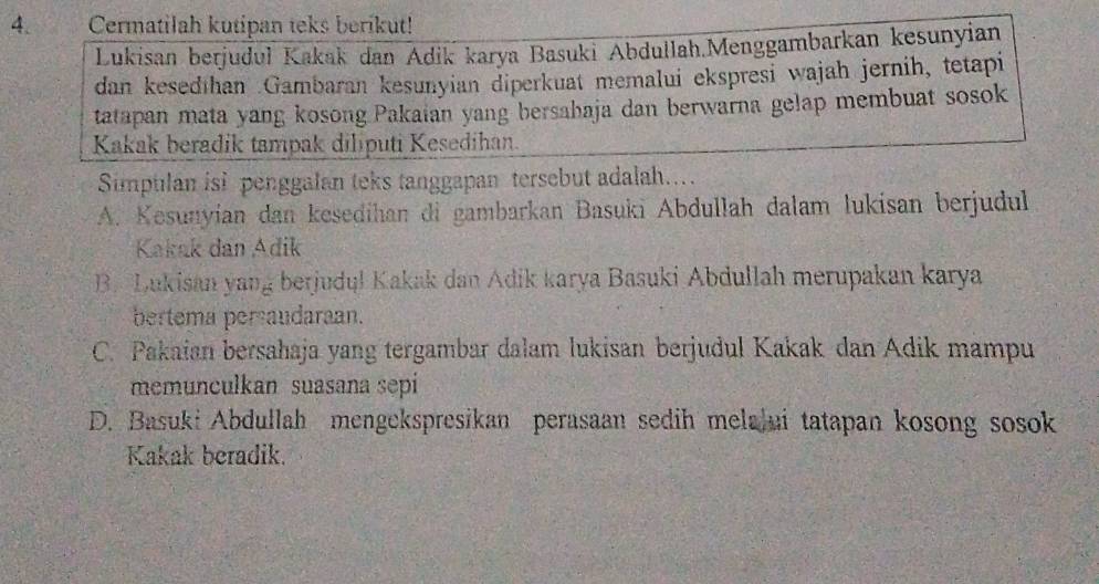 Cermatilah kutipan teks berikut!
Lukisan berjuduł Kakak dan Adik karya Basuki Abdullah.Menggambarkan kesunyian
dan kesedthan Gambaran kesunyian diperkuat memalui ekspresi wajah jernih, tetapi
tatapan mata yang kosong Pakaian yang bersahaja dan berwarna gelap membuat sosok
Kakak beradik tampak diliputi Kesedihan.
Simpulan isi penggalan teks tanggapan tersebut adalah..
A. Kesunyían dan kesedihan di gambarkan Basuki Abdullah dalam lukisan berjudul
Kakak dan Adik
B. Lukisan yang berjudu! Kakak dan Adik karya Basuki Abdullah merupakan karya
bertema persaudaraan.
C. Pakaian bersahaja yang tergambar dalam lukisan berjudul Kakak dan Adik mampu
memunculkan suasana sepi
D. Basuki Abdullah mengekspresikan perasaan sedih melalui tatapan kosong sosok
Kakak beradik.