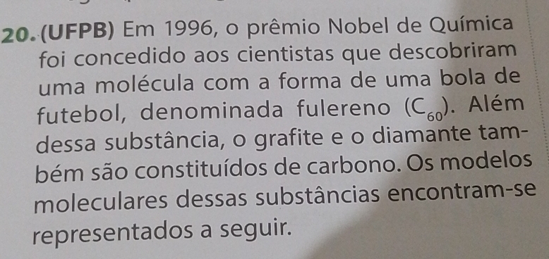 (UFPB) Em 1996, o prêmio Nobel de Química 
foi concedido aos cientistas que descobriram 
uma molécula com a forma de uma bola de 
futebol, denominada fulereno (C_60). Além 
dessa substância, o grafite e o diamante tam- 
bém são constituídos de carbono. Os modelos 
moleculares dessas substâncias encontram-se 
representados a seguir.