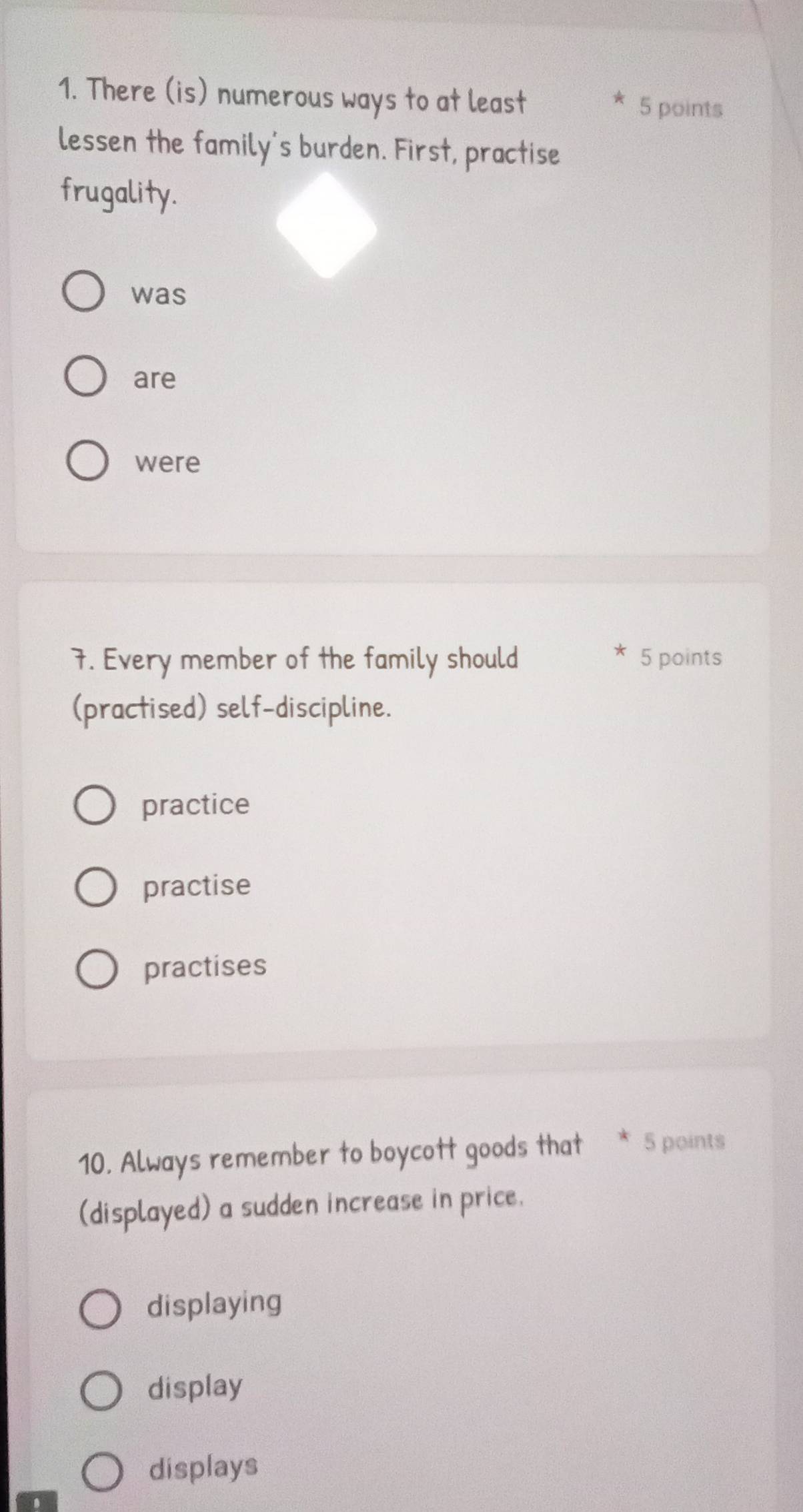 There (is) numerous ways to at least 5 points
lessen the family's burden. First, practise
frugality.
was
are
were
7. Every member of the family should 5 points
(practised) self-discipline.
practice
practise
practises
10. Always remember to boycott goods that 5 points
(displayed) a sudden increase in price.
displaying
display
displays