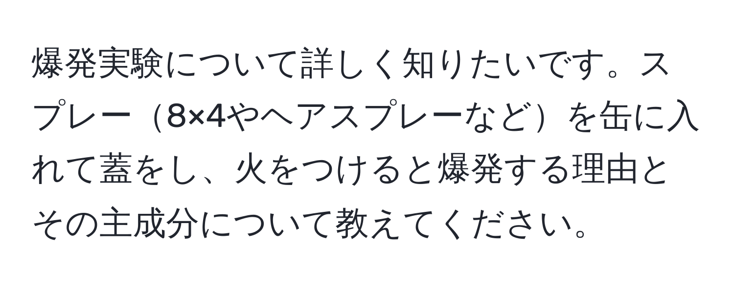 爆発実験について詳しく知りたいです。スプレー8×4やヘアスプレーなどを缶に入れて蓋をし、火をつけると爆発する理由とその主成分について教えてください。