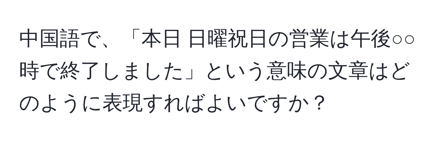 中国語で、「本日 日曜祝日の営業は午後○○時で終了しました」という意味の文章はどのように表現すればよいですか？