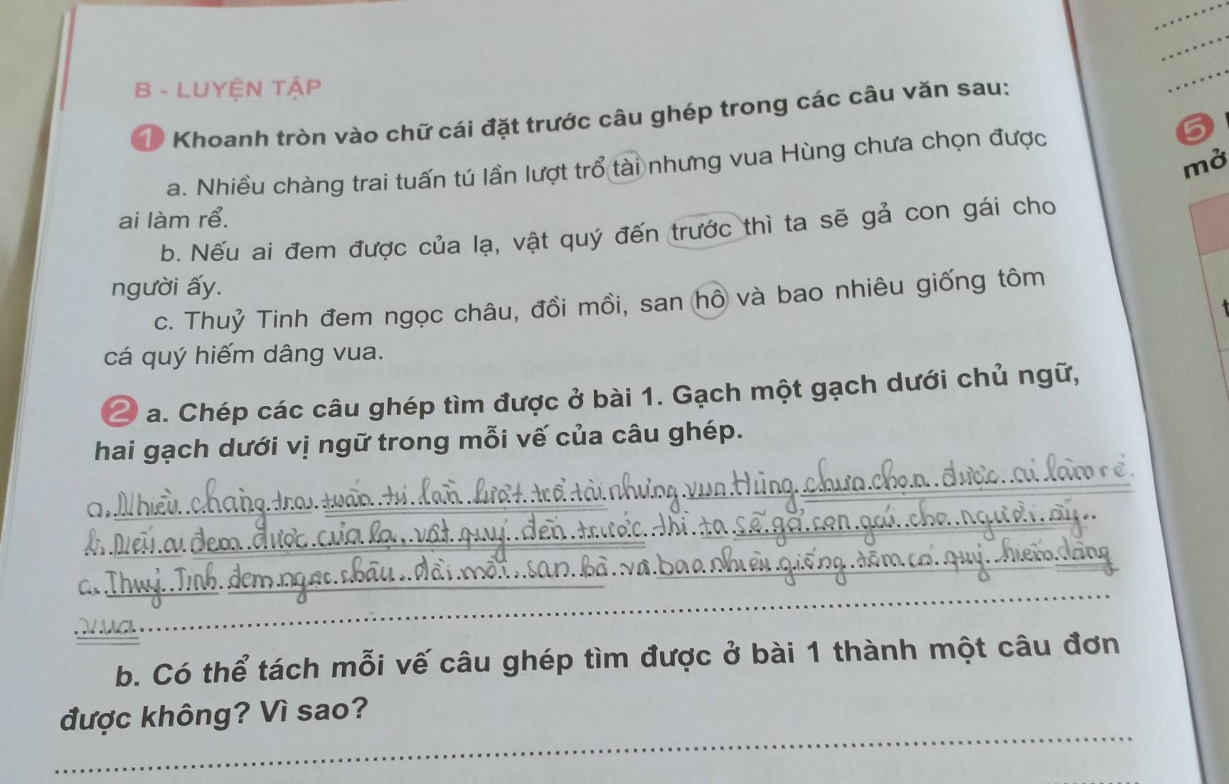 LUYỆN TậP 
1 Khoanh tròn vào chữ cái đặt trước câu ghép trong các câu văn sau: 
mở 
a. Nhiều chàng trai tuấn tú lần lượt trổ tài nhưng vua Hùng chưa chọn được 
ai làm rể. 
b. Nếu ai đem được của lạ, vật quý đến trước thì ta sẽ gả con gái cho 
người ấy. 
c. Thuỷ Tinh đem ngọc châu, đồi mồi, san hồ và bao nhiêu giống tôm 
cá quý hiếm dâng vua. 
2 a. Chép các câu ghép tìm được ở bài 1. Gạch một gạch dưới chủ ngữ, 
hai gạch dưới vị ngữ trong mỗi vế của câu ghép. 
a, 
a 
b. Có thể tách mỗi vế câu ghép tìm được ở bài 1 thành một câu đơn 
_ 
được không? Vì sao?