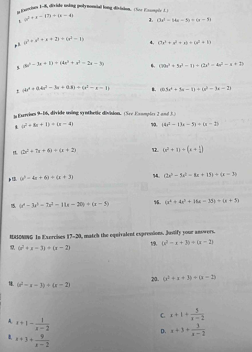 In Exercises 1-8, divide using polynomial long division. (See Example 1.)
1. (x^2+x-17)/ (x-4)
2. (3x^2-14x-5)/ (x-5)
p3. (x^3+x^2+x+2)/ (x^2-1)
4. (7x^3+x^2+x)/ (x^2+1)
6.
5. (8x^3-3x+1)/ (4x^3+x^2-2x-3) (10x^3+5x^2-1)/ (2x^3-4x^2-x+2)
8.
1. (4x^4+0.4x^2-3x+0.8)/ (x^2-x-1) (0.5x^4+5x-1)/ (x^2-3x-2)
In Exercises 9-16, divide using synthetic division. (See Examples 2 and 3.)
9. (x^2+8x+1)/ (x-4) 10. (4x^2-13x-5)/ (x-2)
11. (2x^2+7x+6)/ (x+2) 12. (x^2+1)/ (x+ 1/4 )
13. (x^3-4x+6)/ (x+3) 14. (2x^3-5x^2-8x+15)/ (x-3)
15. (x^4-3x^3-7x^2-11x-20)/ (x-5)
16. (x^4+4x^3+16x-35)/ (x+5)
REASONING In Exercises 17-20, match the equivalent expressions. Justify your answers.
17. (x^2+x-3)/ (x-2) 19. (x^2-x+3)/ (x-2)
20. (x^2+x+3)/ (x-2)
18. (x^2-x-3)/ (x-2)
C. x+1+ 5/x-2 
A. x+1- 1/x-2 
D. x+3+ 3/x-2 
B. x+3+ 9/x-2 