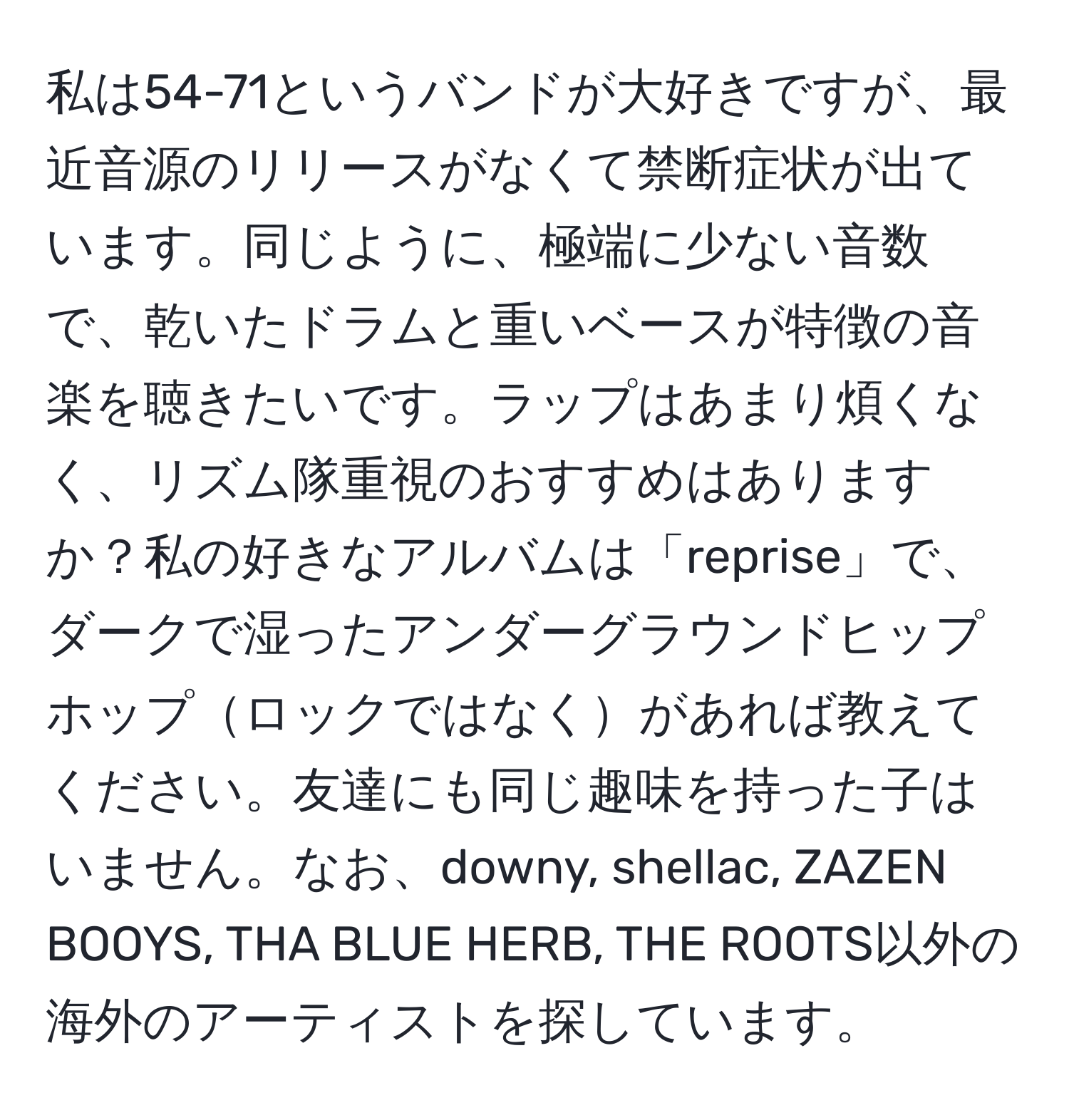 私は54-71というバンドが大好きですが、最近音源のリリースがなくて禁断症状が出ています。同じように、極端に少ない音数で、乾いたドラムと重いベースが特徴の音楽を聴きたいです。ラップはあまり煩くなく、リズム隊重視のおすすめはありますか？私の好きなアルバムは「reprise」で、ダークで湿ったアンダーグラウンドヒップホップロックではなくがあれば教えてください。友達にも同じ趣味を持った子はいません。なお、downy, shellac, ZAZEN BOOYS, THA BLUE HERB, THE ROOTS以外の海外のアーティストを探しています。