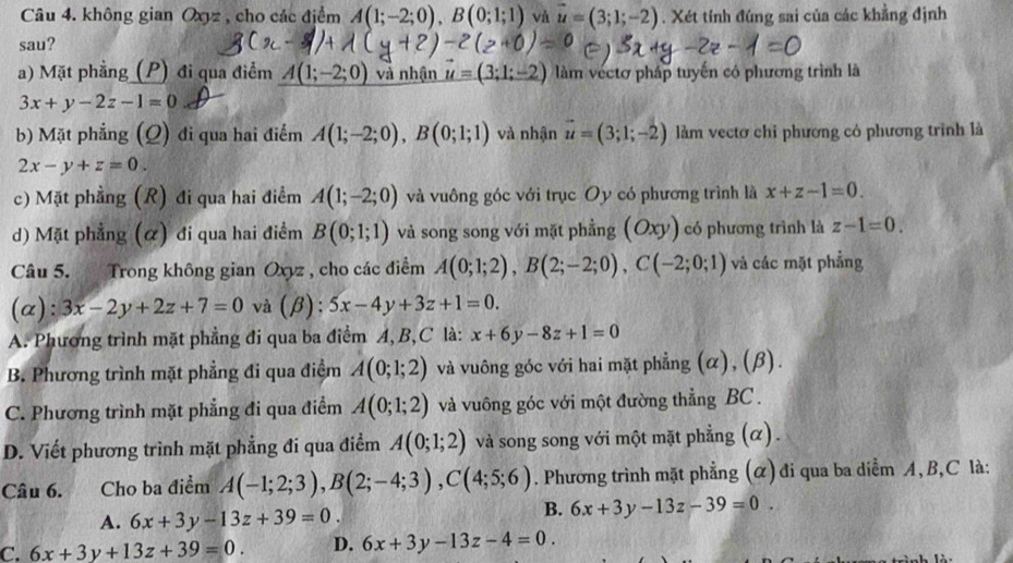 không gian Oxyz , cho các điểm A(1;-2;0),B(0;1;1) và vector u=(3;1;-2). Xét tính đúng sai của các khẳng định
sau?
a) Mặt phẳng (P) đi qua điểm A(1;-2;0) và nhận = 3;1;- làm vectơ pháp tuyến có phương trình là
3x+y-2z-1=0
b) Mặt phẳng (Ω) đi qua hai điểm A(1;-2;0),B(0;1;1) và nhận vector u=(3;1;-2) làm vectơ chi phương có phương trình là
2x-y+z=0.
c) Mặt phẳng (R) đi qua hai điểm A(1;-2;0) và vuông góc với trục Oy có phương trình là x+z-1=0.
d) Mặt phẳng (α) đi qua hai điểm B(0;1;1) và song song với mặt phẳng (Oxy) có phương trình là z-1=0.
Câu 5. Trong không gian Oxyz , cho các điểm A(0;1;2),B(2;-2;0),C(-2;0;1) và các mặt phẳng
(a): 3x-2y+2z+7=0 và (beta ):5x-4y+3z+1=0.
A. Phương trình mặt phẳng đi qua ba điểm A, B,C là: x+6y-8z+1=0
B. Phương trình mặt phẳng đi qua điểm A(0;1;2) và vuông góc với hai mặt phẳng (α), (β).
C. Phương trình mặt phẳng đi qua điểm A(0;1;2) và vuông góc với một đường thẳng BC .
D. Viết phương trình mặt phẳng đi qua điểm A(0;1;2) và song song với một mặt phẳng (α).
Câu 6. Cho ba điểm A(-1;2;3),B(2;-4;3),C(4;5;6). Phương trình mặt phẳng (α) đi qua ba diểm A, B,C là:
A. 6x+3y-13z+39=0.
B. 6x+3y-13z-39=0.
C. 6x+3y+13z+39=0. D. 6x+3y-13z-4=0.