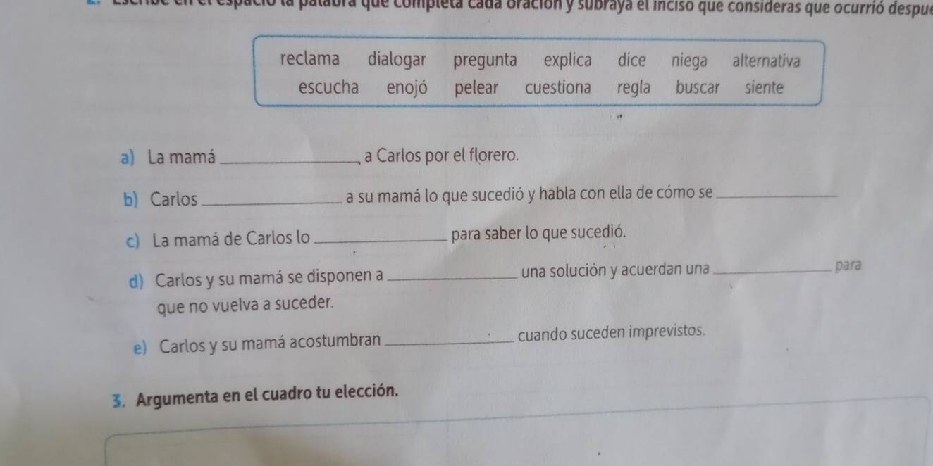 alabra que completa cada oración y subraya el inciso que consideras que ocurrió despul 
reclama dialogar pregunta explica dice niega alternativa 
escucha enojó pelear cuestiona regla buscar siente 
a) La mamá _a Carlos por el florero. 
b) Carlos _a su mamá lo que sucedió y habla con ella de cómo se_ 
c) La mamá de Carlos lo _para saber lo que sucedió. 
d) Carlos y su mamá se disponen a _una solución y acuerdan una_ 
para 
que no vuelva a suceder. 
e) Carlos y su mamá acostumbran _cuando suceden imprevistos. 
3. Argumenta en el cuadro tu elección.