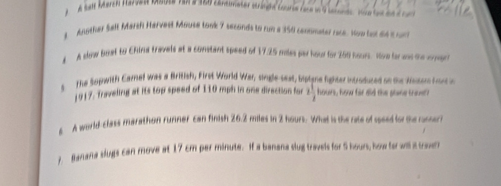 A sall March Harvest mouse ran a 360 cantimeter stranne courss race in G istoeds. Voe le an e run 
3. Another Salt Marsh Harvest Mouse took 7 seconds to run a 350 conometer race. Yow tet a4 t n 
4. A slow boat to China travels at a constant speed of 17.25 miles par hour for 260 hours. Houte was the crrert 
s The Sopwith Camel was a British, First World War, single-seat, biplane fighter introduzed on the Wesere hort in 
1917: Traveling at its top speed of 110 mph in one direction for 2 1/2  hours, how far did the pline troust 
6 A world-class marathon runner can finish 262 miles in 2 hours. What is the rate of soeed for the russer 
7. Banana slugs can move at 17 cm per minute. If a banana slug travels for 5 hours, how ter wll a toe