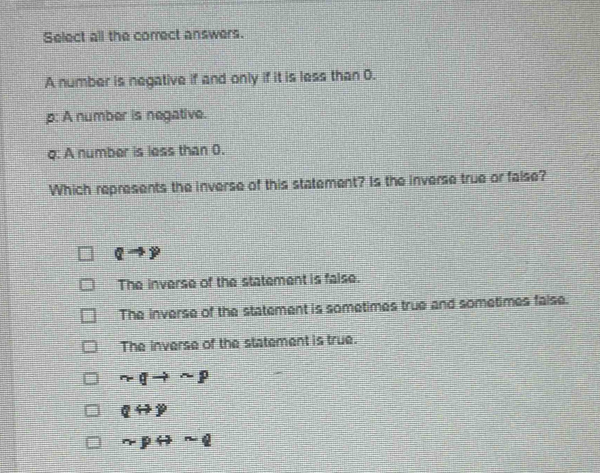 Select all the correct answers.
A number is negative if and only if it is less than 0.
p : A number is negative.
q : A number is less than 0.
Which represents the inverse of this statement? Is the inverse true or false?
Qto y)
The inverse of the statement is faise.
The inverse of the statement is sometimes true and sometimes false.
The inverse of the statement is true.
rqto sim p
qrightarrow y
r-prightarrow sim q