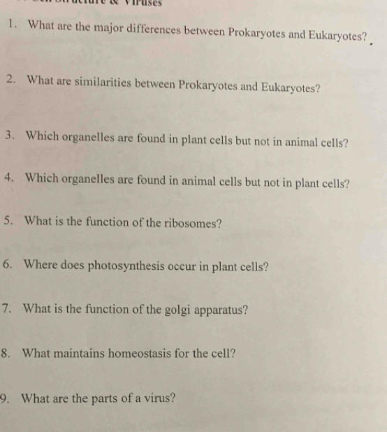 What are the major differences between Prokaryotes and Eukaryotes? 
2. What are similarities between Prokaryotes and Eukaryotes? 
3. Which organelles are found in plant cells but not in animal cells? 
4. Which organelles are found in animal cells but not in plant cells? 
5. What is the function of the ribosomes? 
6. Where does photosynthesis occur in plant cells? 
7. What is the function of the golgi apparatus? 
8. What maintains homeostasis for the cell? 
9. What are the parts of a virus?