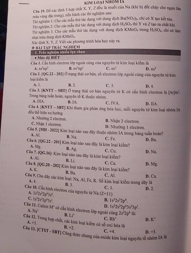 KIm LOẠi NhÔm Ía
Câu 19. Đề xác định 3 hợp chất X, Y, Z đều là muối của Na (khi bị đốt cháy cho ngọn lửa
màu vàng đặc trưng), tiến hành các thí nghiệm sau:
Thí nghiệm 1: Cho các mẫu thử tác dụng với dung dịch Ba(NO_3)_2 , chỉ có X tạo kết tủa.
Thí nghiệm 2: Cho các mẫu thử tác dụng với dung dịch H_2SO_4 thì Y và Z tạo ra chất khí.
Thí nghiệm 3. Cho các mẫu thử tác dụng với dung dịch KMnO_4 trong H_2SO_4, , chỉ có làm
nhạt màu dung dịch KMnO₄.
Xác định X, Y, Z. Viết các phương trình hóa học xảy ra.
bài tập trác nghiệm
1. Trắc nghiệm nhiều lựa chọn
Mức độ BIÉT
Cầu 1. Cấu hình electron lớp ngoài cùng của nguyên tử kim loại kiểm là
A. ns^2np^2 B. ns^2np^1 C. ns^1 D. ns^2
Câu 2. [QG.22-202] Ở trạng thái cơ bản, số electron lớp ngoài cùng của nguyên tử kim
loại kiểm là
A. 1. B. 2. C. 3. D. 4.
Câu 3. [KNTT - SBT] Ở trạng thái cơ bản nguyên tử K có cấu hình electron là [Ar]4s^1.
Trong bảng tuần hoàn, nguyên tố K thuộc nhóm.
A. IIIA. B. IA. C. IVA. D. IIA.
Câu 4. [KNTT - SBT] Khi tham gia phản ứng hóa học, mỗi nguyên tử kim loại nhóm IA
đều thể hiện xu hướng
A. Nhường 2 electron. B. Nhận 2 electron.
C. Nhận 1 electron. D. Nhường 1 electron.
Câu 5. [MH - 2022] Kim loại nào sau đây thuộc nhóm IA trong bảng tuần hoàn?
A. Al. B. Na. C. Fe.
D. Ba.
Câu 6. [QG.22 - 201] Kim loại nào sau đây là kim loại kiềm?
A. Mg. B. Ag. C. Cu.
D. Na.
Câu 7. (QG.16) 0: Kim loại nào sau đây là kim loại kiềm?
A. Al. B. Li. C. Ca.
D. Mg.
Câu 8. [QG.20 - 202] Kim loại nào sau đây là kim loại kiềm?
A. K. B. Ba.
C. Al. D. Ca.
Câu 9. Cho dãy các kim loại: Na, Al, Fe, K. Số kim loại kiềm trong dãy là
A. 4. B. 3.
C. 1. D. 2.
Cầu 10. Cấu hình electron của nguyên tử Na (Z=11)
A. 1s^22s^22p^63s^2.
C. 1s^22s^22p^63s^1.
B. 1s^22s^22p^6.
D. 1s^22s^22p^63s^23p^1.
Câu 11. Cation M^+ có cấu hình electron lớp ngoài cùng 2s^22p^6 là:
A. Na^+ D. K^+
B. Li^+
C. Rb^+
Câu 12. Trong hợp chất, các kim loại kiềm có số oxi hóa là A. +1.
B. +2. C. +4.
D. +3.
Câu 13. [CTST - SBT] Công thức chung của oxide kim loại nguyên tố nhóm IA là