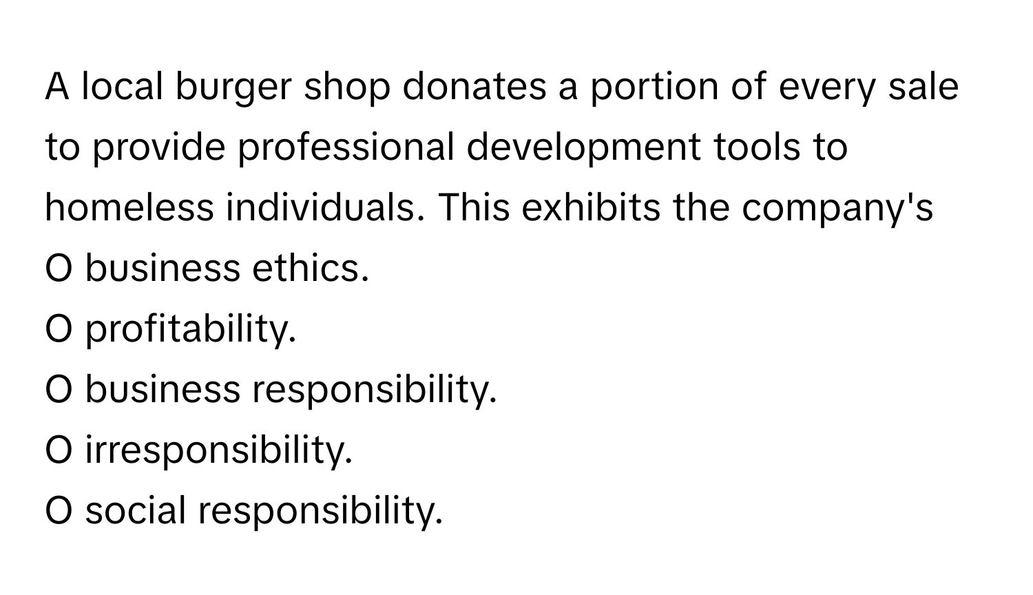 A local burger shop donates a portion of every sale to provide professional development tools to homeless individuals. This exhibits the company's 

O business ethics.
O profitability.
O business responsibility.
O irresponsibility.
O social responsibility.