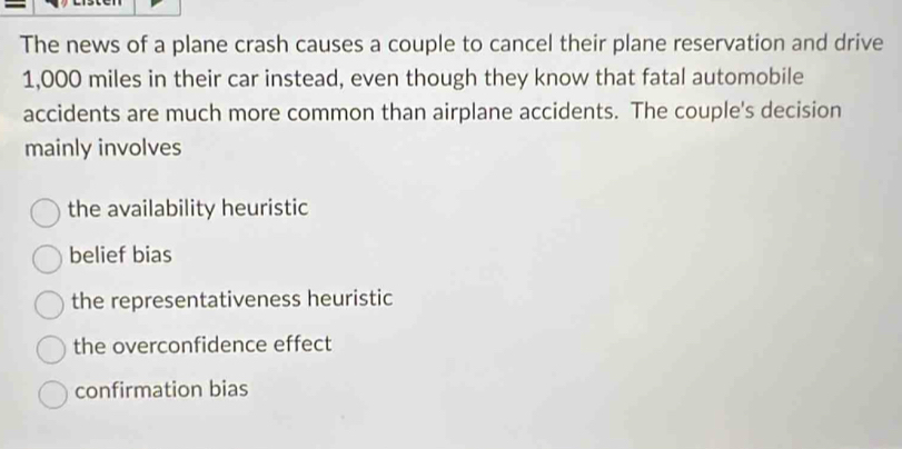 The news of a plane crash causes a couple to cancel their plane reservation and drive
1,000 miles in their car instead, even though they know that fatal automobile
accidents are much more common than airplane accidents. The couple's decision
mainly involves
the availability heuristic
belief bias
the representativeness heuristic
the overconfidence effect
confirmation bias