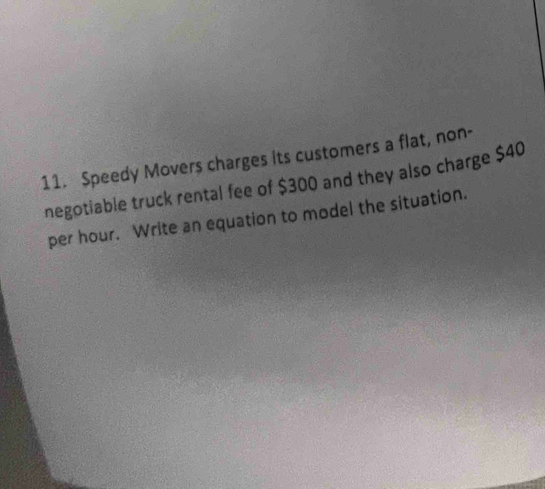 Speedy Movers charges its customers a flat, non- 
negotiable truck rental fee of $300 and they also charge $40
per hour. Write an equation to model the situation.