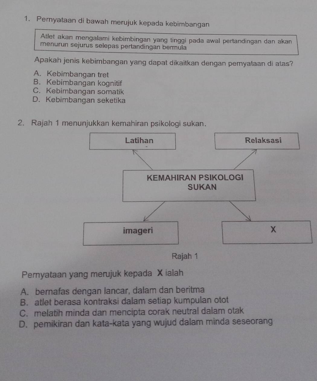 Pernyataan di bawah merujuk kepada kebimbangan
Atlet akan mengalami kebimbingan yang tinggi pada awal pertandingan dan akan
menurun sejurus selepas pertandingan bermula
Apakah jenis kebimbangan yang dapat dikaitkan dengan pemyataan di atas?
A. Kebimbangan tret
B. Kebimbangan kognitif
C. Kebimbangan somatik
D. Kebimbangan seketika
2. Rajah 1 menunjukkan kemahiran psikologi sukan.
Latihan Relaksasi
KEMAHIRAN PSIKOLOGI
SUKAN
imageri x
Rajah 1
Pernyataan yang merujuk kepada X ialah
A. bernafas dengan lancar, dalam dan beritma
B. atlet berasa kontraksi dalam setiap kumpulan otot
C. melatih minda dan mencipta corak neutral dalam otak
D. pemikiran dan kata-kata yang wujud dalam minda seseorang